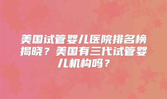 美国试管婴儿医院排名榜揭晓？美国有三代试管婴儿机构吗？