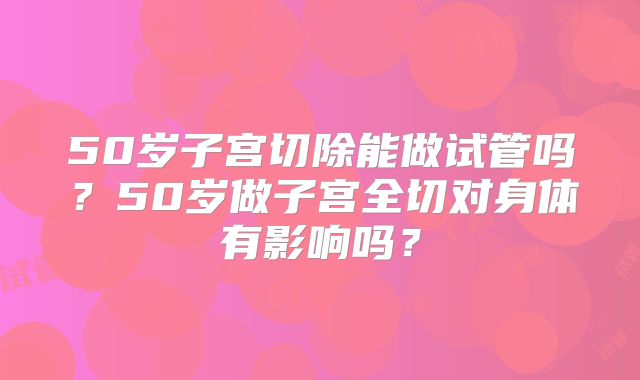 50岁子宫切除能做试管吗？50岁做子宫全切对身体有影响吗？