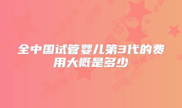 全中国试管婴儿第3代的费用大概是多少