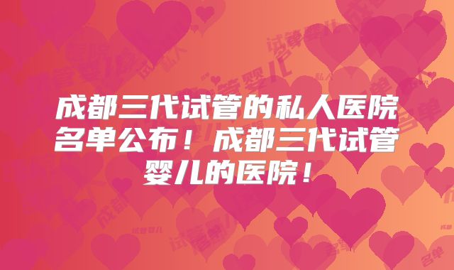 成都三代试管的私人医院名单公布！成都三代试管婴儿的医院！