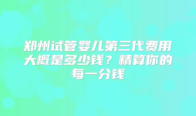 郑州试管婴儿第三代费用大概是多少钱？精算你的每一分钱