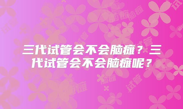 三代试管会不会脑瘫？三代试管会不会脑瘫呢？