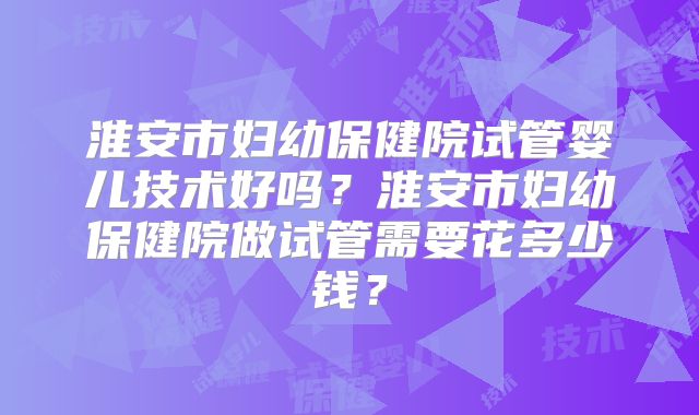 淮安市妇幼保健院试管婴儿技术好吗?淮安市妇幼保健院做试管需要花多少钱?