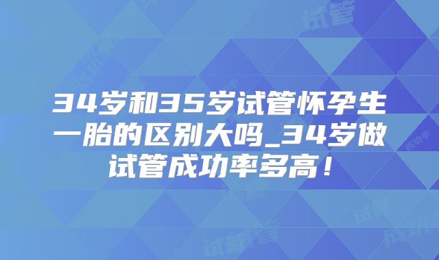 34岁和35岁试管怀孕生一胎的区别大吗_34岁做试管成功率多高！