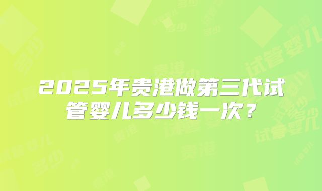 2025年贵港做第三代试管婴儿多少钱一次？
