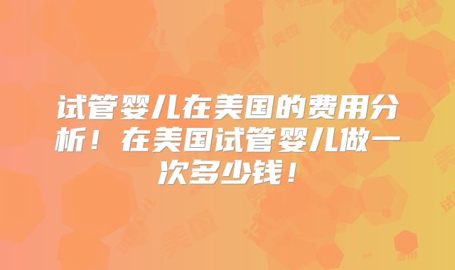 试管婴儿在美国的费用分析！在美国试管婴儿做一次多少钱！