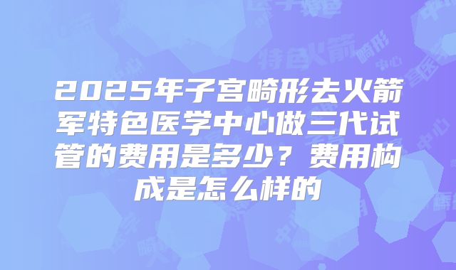 2025年子宫畸形去火箭军特色医学中心做三代试管的费用是多少?费用构成是怎么样的