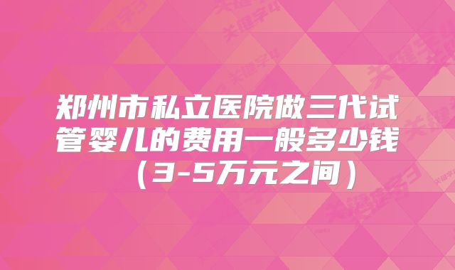郑州市私立医院做三代试管婴儿的费用一般多少钱（3-5万元之间）