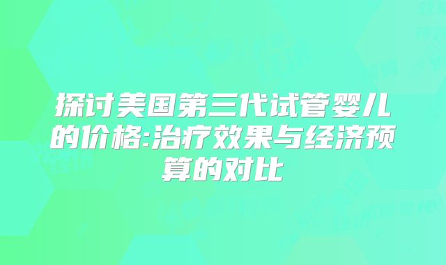 探讨美国第三代试管婴儿的价格:治疗效果与经济预算的对比