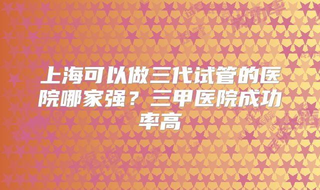 上海可以做三代试管的医院哪家强？三甲医院成功率高