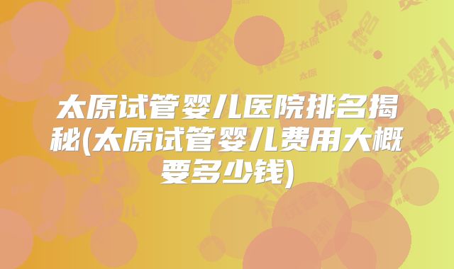 太原试管婴儿医院排名揭秘(太原试管婴儿费用大概要多少钱)