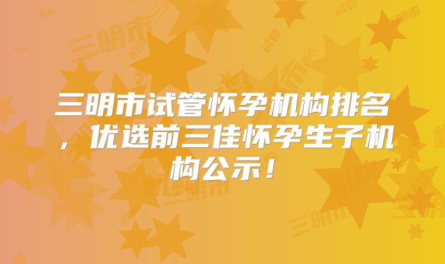 三明市试管怀孕机构排名，优选前三佳怀孕生子机构公示！