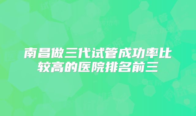 南昌做三代试管成功率比较高的医院排名前三