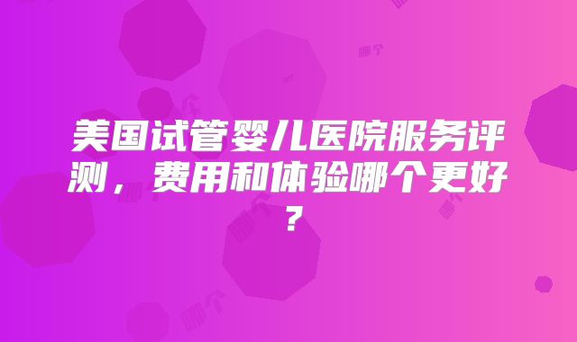 美国试管婴儿医院服务评测,费用和体验哪个更好?