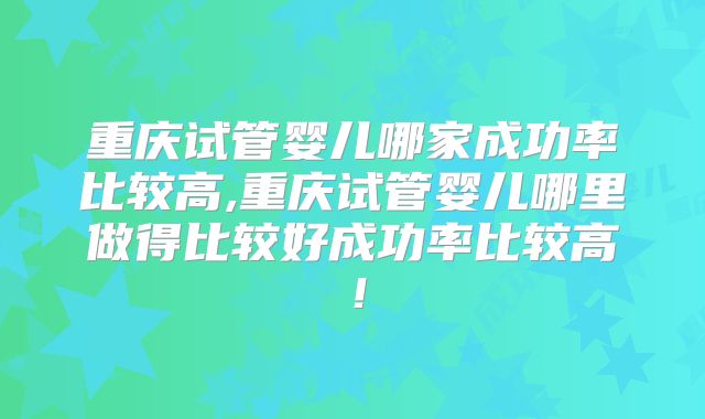 重庆试管婴儿哪家成功率比较高,重庆试管婴儿哪里做得比较好成功率比较高!