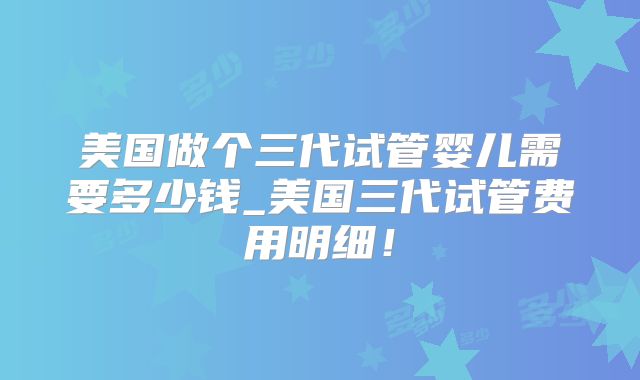美国做个三代试管婴儿需要多少钱_美国三代试管费用明细！