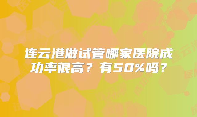 连云港做试管哪家医院成功率很高?有50%吗?
