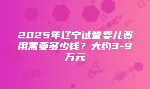 2025年辽宁试管婴儿费用需要多少钱？大约3-9万元