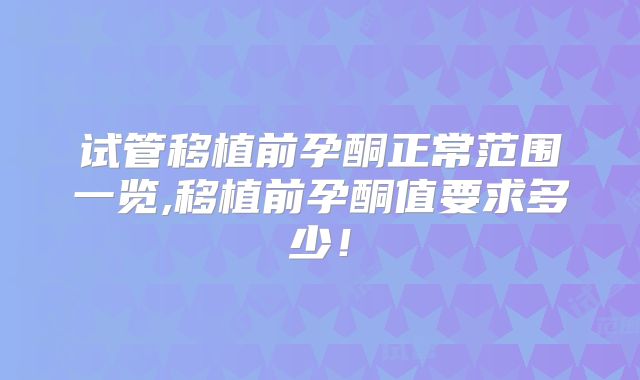 试管移植前孕酮正常范围一览,移植前孕酮值要求多少！