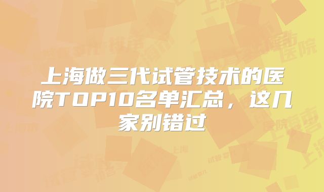 上海做三代试管技术的医院TOP10名单汇总，这几家别错过