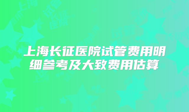 上海长征医院试管费用明细参考及大致费用估算