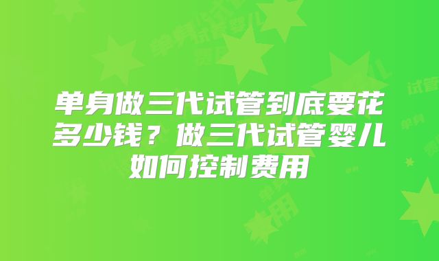 单身做三代试管到底要花多少钱？做三代试管婴儿如何控制费用