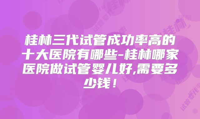 桂林三代试管成功率高的十大医院有哪些-桂林哪家医院做试管婴儿好,需要多少钱！