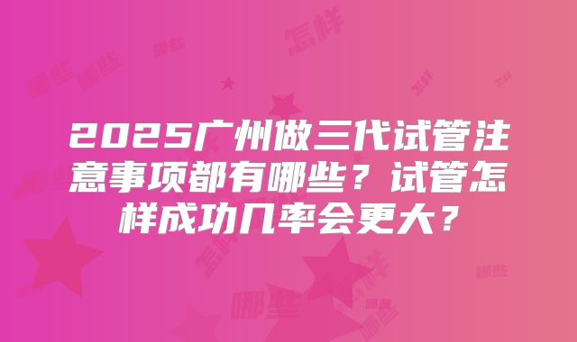 2025广州做三代试管注意事项都有哪些?试管怎样成功几率会更大?
