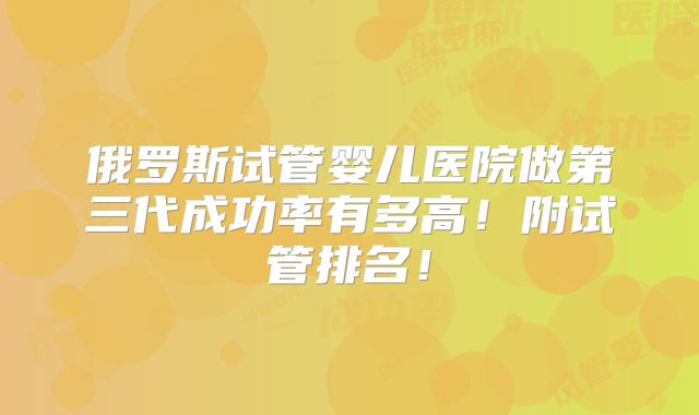 俄罗斯试管婴儿医院做第三代成功率有多高!附试管排名!