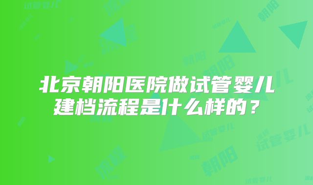 北京朝阳医院做试管婴儿建档流程是什么样的？