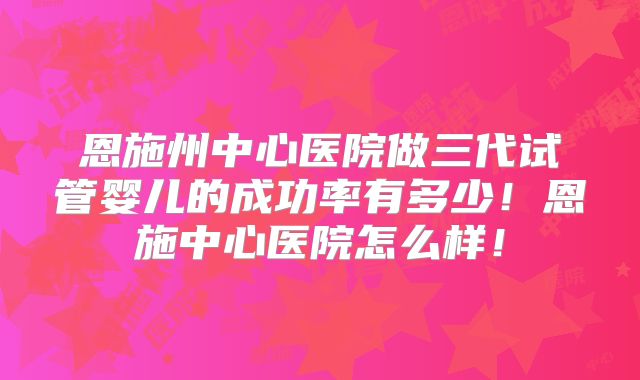 恩施州中心医院做三代试管婴儿的成功率有多少！恩施中心医院怎么样！
