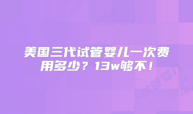 美国三代试管婴儿一次费用多少？13w够不！