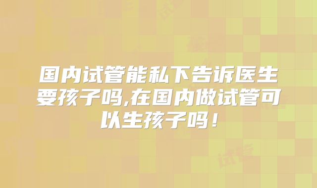 国内试管能私下告诉医生要孩子吗,在国内做试管可以生孩子吗!