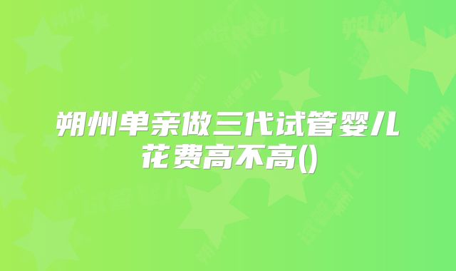 朔州单亲做三代试管婴儿花费高不高()