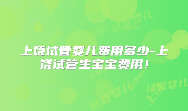 上饶试管婴儿费用多少-上饶试管生宝宝费用!