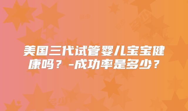 美国三代试管婴儿宝宝健康吗?-成功率是多少?