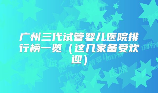 广州三代试管婴儿医院排行榜一览（这几家备受欢迎）