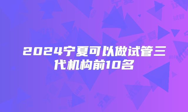 2024宁夏可以做试管三代机构前10名