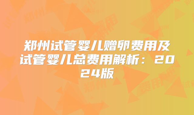 郑州试管婴儿赠卵费用及试管婴儿总费用解析:2024版