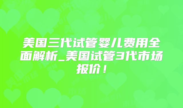 美国三代试管婴儿费用全面解析_美国试管3代市场报价!