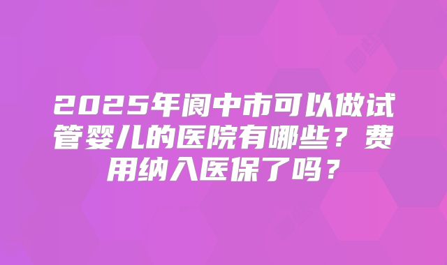 2025年阆中市可以做试管婴儿的医院有哪些？费用纳入医保了吗？