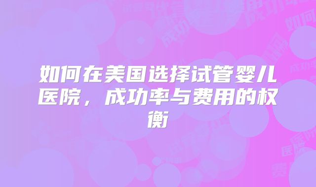 如何在美国选择试管婴儿医院，成功率与费用的权衡