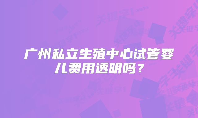 广州私立生殖中心试管婴儿费用透明吗？