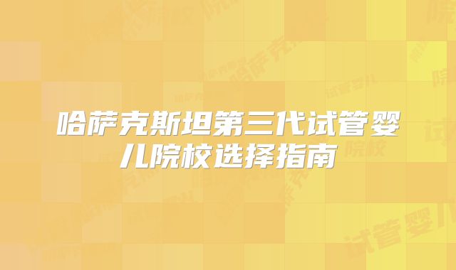 哈萨克斯坦第三代试管婴儿院校选择指南