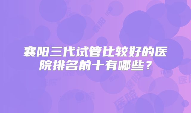 襄阳三代试管比较好的医院排名前十有哪些？