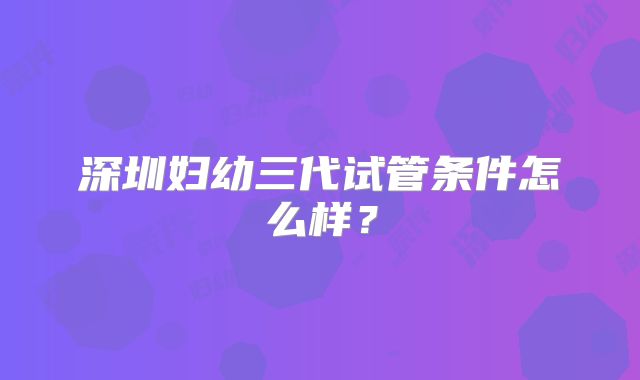 深圳妇幼三代试管条件怎么样？