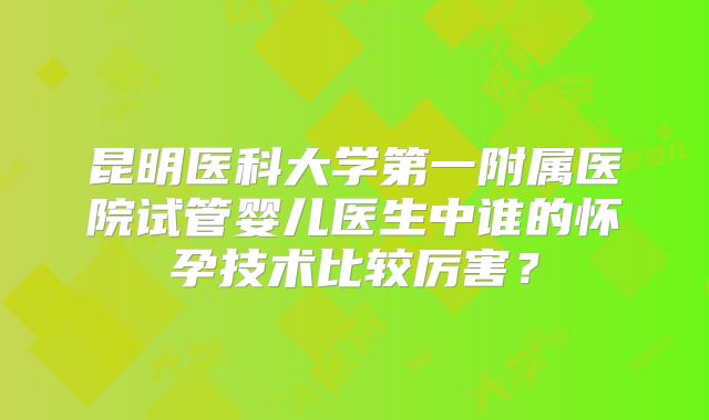 昆明医科大学第一附属医院试管婴儿医生中谁的怀孕技术比较厉害?