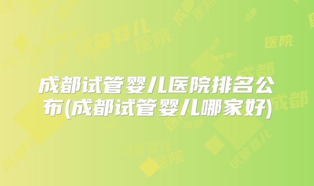 成都试管婴儿医院排名公布(成都试管婴儿哪家好)