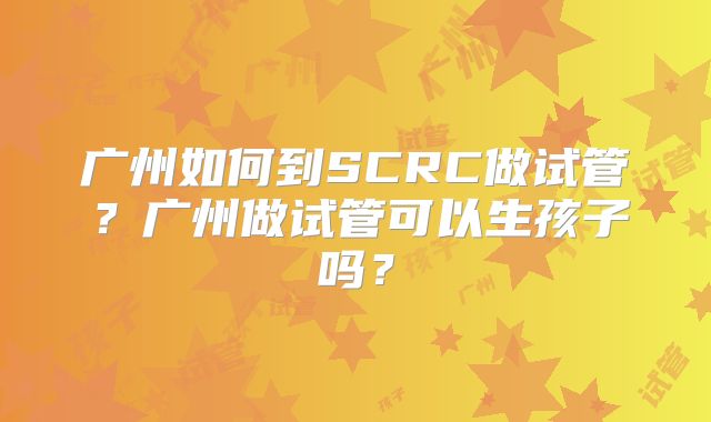 广州如何到SCRC做试管？广州做试管可以生孩子吗？