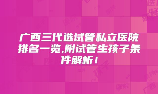 广西三代选试管私立医院排名一览,附试管生孩子条件解析！